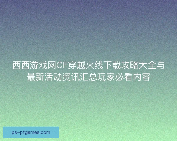 西西游戏网CF穿越火线下载攻略大全与最新活动资讯汇总玩家必看内容