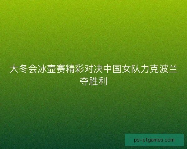 大冬会冰壶赛精彩对决中国女队力克波兰夺胜利