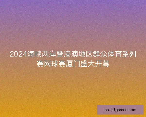 2024海峡两岸暨港澳地区群众体育系列赛网球赛厦门盛大开幕