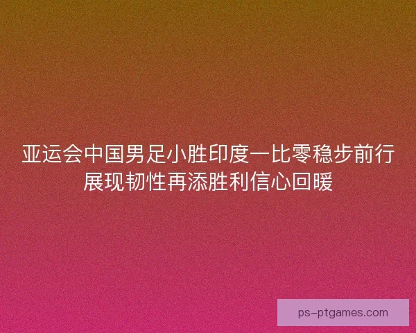 亚运会中国男足小胜印度一比零稳步前行展现韧性再添胜利信心回暖